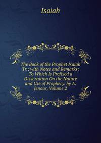 The Book of the Prophet Isaiah Tr.; with Notes and Remarks: To Which Is Prefixed a Dissertation On the Nature and Use of Prophecy. by A. Jenour, Volume 2