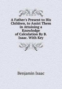 A Father's Present to His Children, to Assist Them in Attaining a Knowledge of Calculation By B. Isaac. With Key