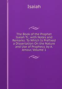 The Book of the Prophet Isaiah Tr.; with Notes and Remarks: To Which Is Prefixed a Dissertation On the Nature and Use of Prophecy. by A. Jenour, Volume 1