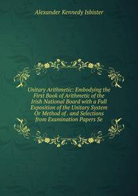 Unitary Arithmetic: Embodying the First Book of Arithmetic of the Irish National Board with a Full Exposition of the Unitary System Or Method of . and Selections from Examination Papers Se