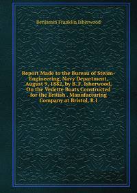 Report Made to the Bureau of Steam-Engineering, Navy Department, August 9, 1882, by B. F. Isherwood, On the Vedette Boats Constructed for the British . Manufacturing Company at Bristol, R.I.