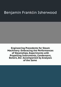 Engineering Precedents for Steam Machinery: Embracing the Performances of Steamships, Experiments with Propelling Instruments, Condensers, Boilers, Etc: Accompanied by Analyses of the Same .