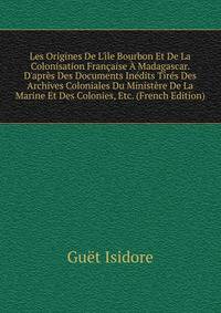 Les Origines De L'?le Bourbon Et De La Colonisation Fran?aise ? Madagascar. D'apr?s Des Documents In?dits Tir?s Des Archives Coloniales Du Minist?re De La Marine Et Des Colonies, Etc. (French Edition)