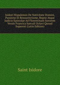 Isidori Hispalensis De Nativitate Domini, Passione Et Ressurrectione, Regno Atque Judicio Epistolae Ad Florentinam Sororem Versio Francica Saeculi Octavi Quoad Superest (Latin Edition)