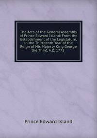 The Acts of the General Assembly of Prince Edward Island: From the Establishment of the Legislature, in the Thirteenth Year of the Reign of His Majesty King George the Third, A.D. 1773 .