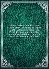 Report On the Administration of Port Blair. Continued As Report On the Administration of the Penal Settlement of Port Blair and Andaman Islands. . and the Penal Settlement of Port Blair