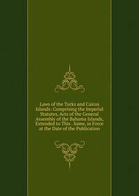 Laws of the Turks and Caicos Islands: Comprising the Imperial Statutes, Acts of the General Assembly of the Bahama Islands, Extended to This . Same, in Force at the Date of the Publication