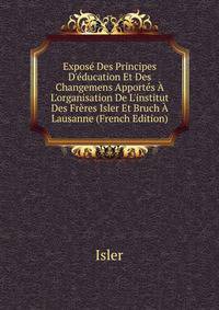 Expos? Des Principes D'?ducation Et Des Changemens Apport?s ? L'organisation De L'institut Des Fr?res Isler Et Bruch ? Lausanne (French Edition)