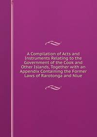 A Compilation of Acts and Instruments Relating to the Government of the Cook and Other Islands, Together with an Appendix Containing the Former Laws of Rarotonga and Niue