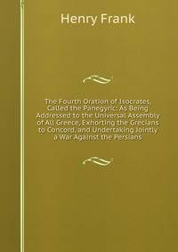 The Fourth Oration of Isocrates, Called the Panegyric: As Being Addressed to the Universal Assembly of All Greece, Exhorting the Grecians to Concord, and Undertaking Jointly a War Against the Persians