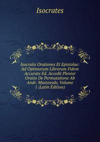 Isocratis Orationes Et Epistolae: Ad Optimorum Librorum Fidem Accurate Ed. Accedit Plenior Oratio De Permutatione Ab Andr. Mustoxyde, Volume 1 (Latin Edition)