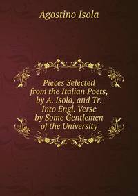 Pieces Selected from the Italian Poets, by A. Isola, and Tr. Into Engl. Verse by Some Gentlemen of the University