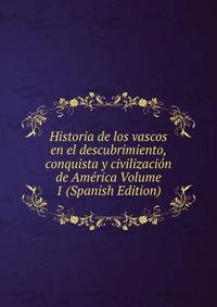 Historia de los vascos en el descubrimiento, conquista y civilizacion de America Volume 1 (Spanish Edition)