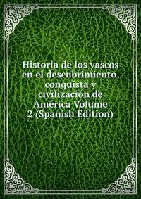 Historia de los vascos en el descubrimiento, conquista y civilizacion de America Volume 2 (Spanish Edition)