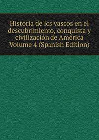 Historia de los vascos en el descubrimiento, conquista y civilizacion de America Volume 4 (Spanish Edition)