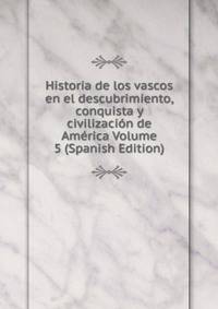 Historia de los vascos en el descubrimiento, conquista y civilizacion de America Volume 5 (Spanish Edition)