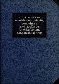 Historia de los vascos en el descubrimiento, conquista y civilizacion de America Volume 6 (Spanish Edition)
