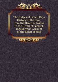 The Judges of Israel: Or, a History of the Jews, from the Death of Joshua to the Death of Samuel, Including an Account of the Reign of Saul
