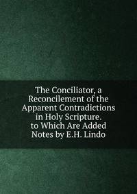 The Conciliator, a Reconcilement of the Apparent Contradictions in Holy Scripture. to Which Are Added Notes by E.H. Lindo