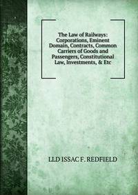 The Law of Railways: Corporations, Eminent Domain, Contracts, Common Carriers of Goods and Passengers, Constitutional Law, Investments, &amp; Etc.