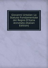 Giovanni Urtoller. Lo Statuto Fondamentale del Regno D'Italia Annotato (Italian Edition)