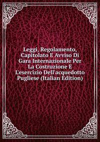 Leggi, Regolamento, Capitolato E Avviso Di Gara Internazionale Per La Costruzione E L'esercizio Dell'acquedotto Pugliese (Italian Edition)