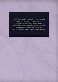 Il Ministero Ricasoli E Le Relazioni Della Chiesa Collo Stato: Discussione Alla Camera Dei Deputati Sill'interpellanza Ferrari Intorno La Missione . E Note, 9-15 Luglio 1867 (Italian Edition)