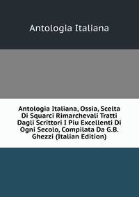 Antologia Italiana, Ossia, Scelta Di Squarci Rimarchevali Tratti Dagli Scrittori I Piu Excellenti Di Ogni Secolo, Compilata Da G.B. Ghezzi (Italian Edition)