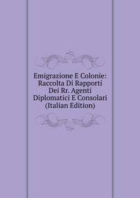 Emigrazione E Colonie: Raccolta Di Rapporti Dei Rr. Agenti Diplomatici E Consolari (Italian Edition)