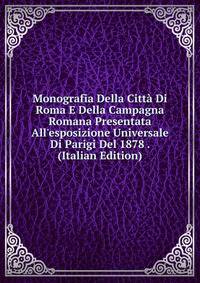 Monografia Della Citt? Di Roma E Della Campagna Romana Presentata All'esposizione Universale Di Parigi Del 1878 . (Italian Edition)