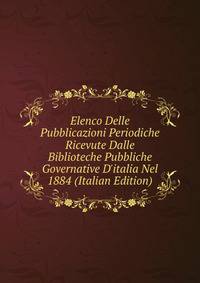 Elenco Delle Pubblicazioni Periodiche Ricevute Dalle Biblioteche Pubbliche Governative D'italia Nel 1884 (Italian Edition)