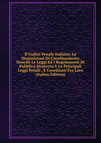 Il Codice Penale Italiano: Le Disposizioni Di Coordinamento Nonche Le Leggi Ed I Regolamenti Di Pubblica Sicurezza E Le Principali Leggi Penali . E Coordinati Fra Loro (Italian Edition)