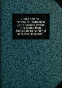 L'italia Agraria E Forestale: Illustrazione Delle Raccolte Inviate Alla Exposizione Universale Di Parigi Nel 1878 (Italian Edition)