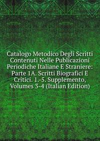 Catalogo Metodico Degli Scritti Contenuti Nelle Publicazioni Periodiche Italiane E Straniere: Parte 1A. Scritti Biografici E Critici. 1.-5. Supplemento, Volumes 3-4 (Italian Edition)