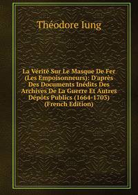 La V?rit? Sur Le Masque De Fer (Les Empoisonneurs): D'apr?s Des Documents In?dits Des Archives De La Guerre Et Autres D?p?ts Publics (1664-1703) (French Edition)