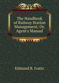 The Handbook of Railway Station Management; Or, Agent's Manual