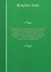 Catalogue of the collection of books and manuscripts belonging to Mr. Brayton Ives of New-York; to be disposed of by auction on Thursday, Mar. 5, . following days, at the American art galleries