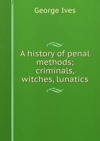 A history of penal methods; criminals, witches, lunatics