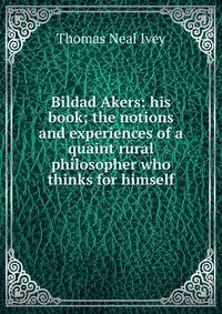 Bildad Akers: his book; the notions and experiences of a quaint rural philosopher who thinks for himself