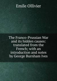 The Franco-Prussian War and its hidden causes: translated from the French; with an introduction and notes by George Burnham Ives