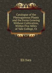 Catalogue of the Phenogamous Plants and the Ferns Growing Without Cultivation, Within Five Miles of Yale College, Ct