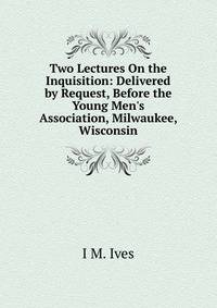 Two Lectures On the Inquisition: Delivered by Request, Before the Young Men's Association, Milwaukee, Wisconsin