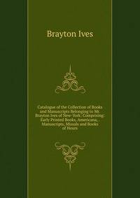 Catalogue of the Collection of Books and Manuscripts Belonging to Mr. Brayton Ives of New-York: Comprising: Early Printed Books, Americana, . Manuscripts, Missals and Books of Hours
