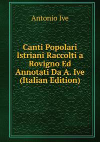 Canti Popolari Istriani Raccolti a Rovigno Ed Annotati Da A. Ive (Italian Edition)