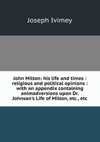 John Milton: his life and times : religious and political opinions : with an appendix containing animadversions upon Dr. Johnson's Life of Milton, etc., etc.