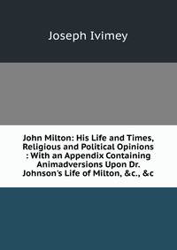 John Milton: His Life and Times, Religious and Political Opinions : With an Appendix Containing Animadversions Upon Dr. Johnson's Life of Milton, &amp;c., &amp;c