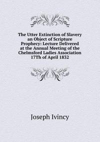 The Utter Extinction of Slavery an Object of Scripture Prophecy: Lecture Delivered at the Annual Meeting of the Chelmsford Ladies Association 17Th of April 1832