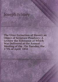 The Utter Extinction of Slavery an Object of Scripture Prophecy: A Lecture the Substance of Which Was Delivered at the Annual Meeting of the . On Tuesday, the 17Th of April, 1832