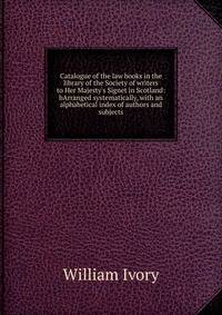 Catalogue of the law books in the library of the Society of writers to Her Majesty's Signet in Scotland: bArranged systematically, with an alphabetical index of authors and subjects