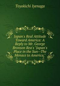 Japan's Real Attitude Toward America: A Reply to Mr. George Bronson Rea's "Japan's Place in the Sun--The Menace to America,"